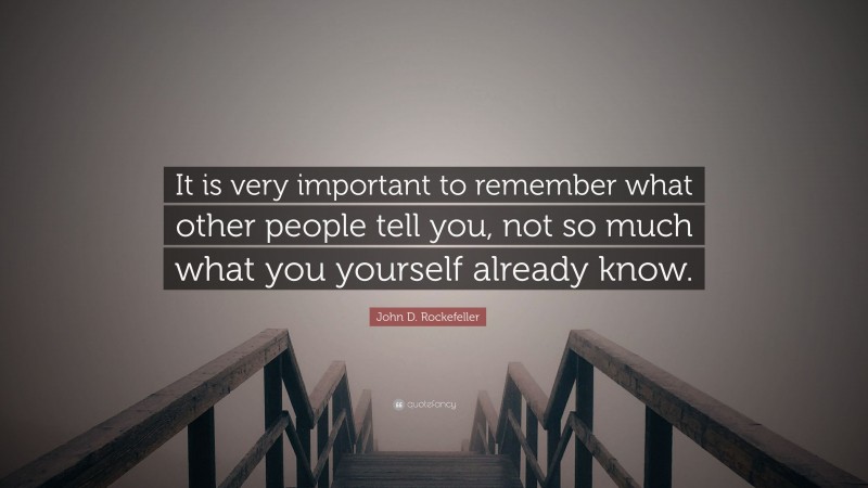 John D. Rockefeller Quote: “It is very important to remember what other people tell you, not so much what you yourself already know.”