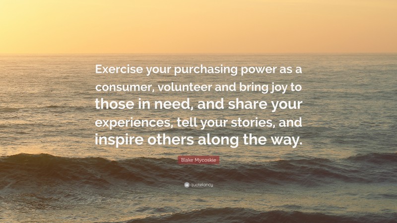 Blake Mycoskie Quote: “Exercise your purchasing power as a consumer, volunteer and bring joy to those in need, and share your experiences, tell your stories, and inspire others along the way.”