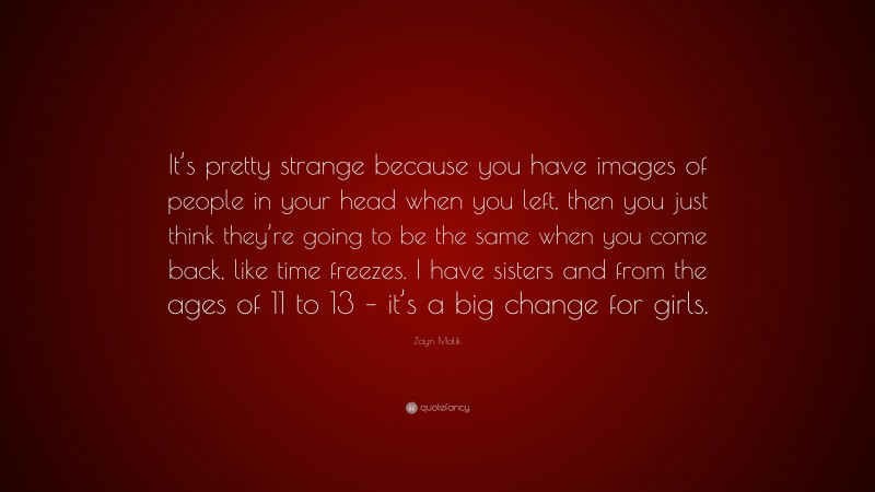 Zayn Malik Quote: “It’s pretty strange because you have images of people in your head when you left, then you just think they’re going to be the same when you come back, like time freezes. I have sisters and from the ages of 11 to 13 – it’s a big change for girls.”