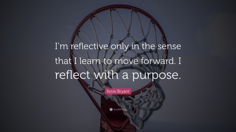 Kobe Bryant Quote: “I’m reflective only in the sense that I learn to move forward. I reflect with a purpose.”