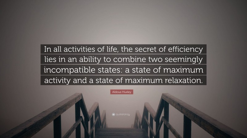 Aldous Huxley Quote: “In all activities of life, the secret of efficiency lies in an ability to combine two seemingly incompatible states: a state of maximum activity and a state of maximum relaxation.”