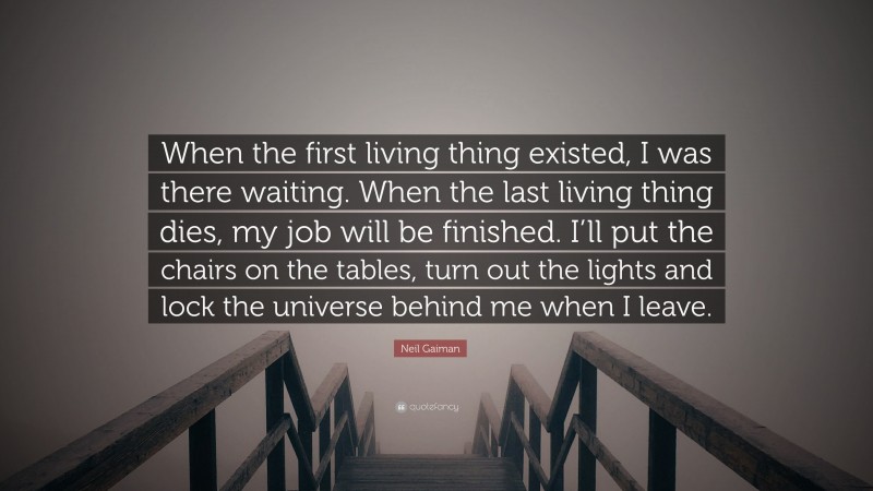 Neil Gaiman Quote: “When the first living thing existed, I was there waiting. When the last living thing dies, my job will be finished. I’ll put the chairs on the tables, turn out the lights and lock the universe behind me when I leave.”