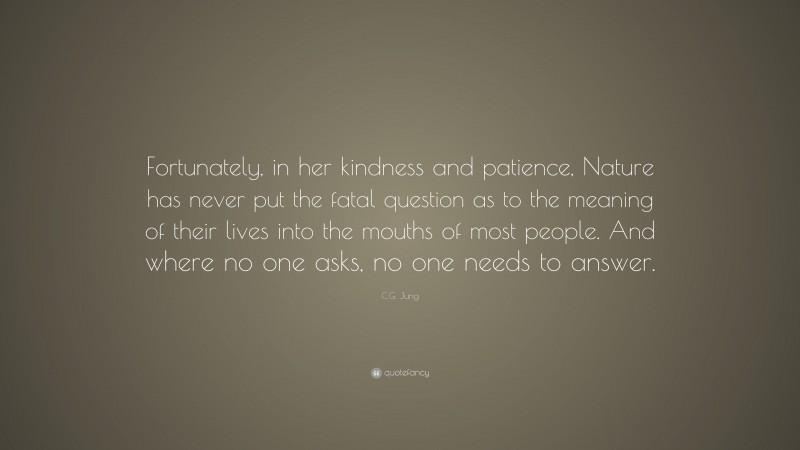 C.G. Jung Quote: “Fortunately, in her kindness and patience, Nature has never put the fatal question as to the meaning of their lives into the mouths of most people. And where no one asks, no one needs to answer.”