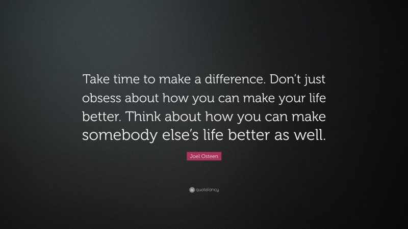 Joel Osteen Quote: “Take time to make a difference. Don’t just obsess about how you can make your life better. Think about how you can make somebody else’s life better as well.”
