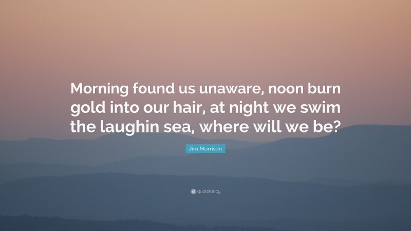 Jim Morrison Quote: “Morning found us unaware, noon burn gold into our hair, at night we swim the laughin sea, where will we be?”