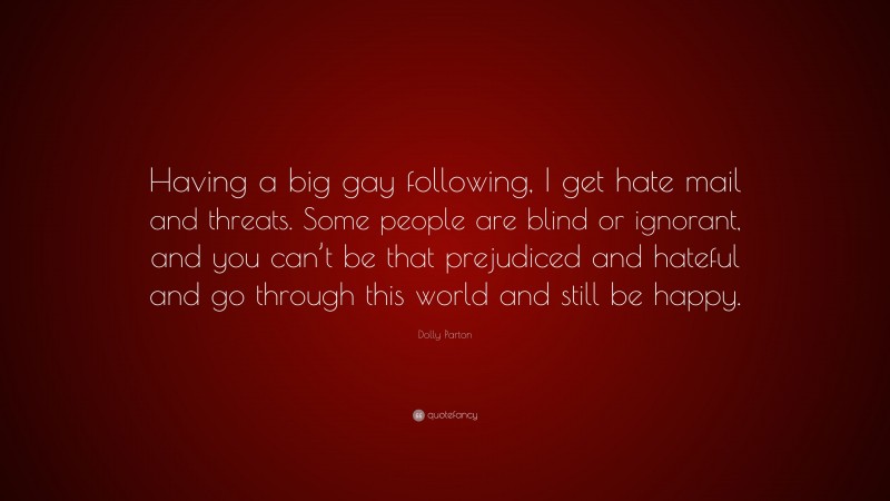 Dolly Parton Quote: “Having a big gay following, I get hate mail and threats. Some people are blind or ignorant, and you can’t be that prejudiced and hateful and go through this world and still be happy.”