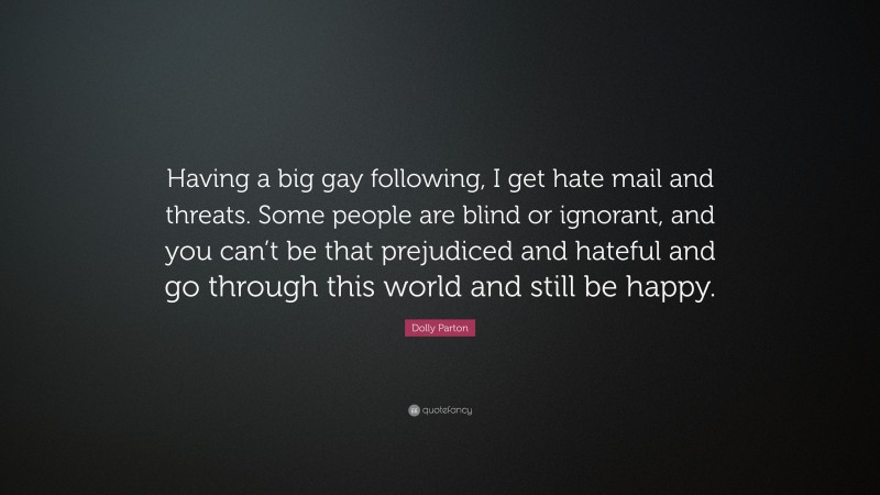 Dolly Parton Quote: “Having a big gay following, I get hate mail and threats. Some people are blind or ignorant, and you can’t be that prejudiced and hateful and go through this world and still be happy.”