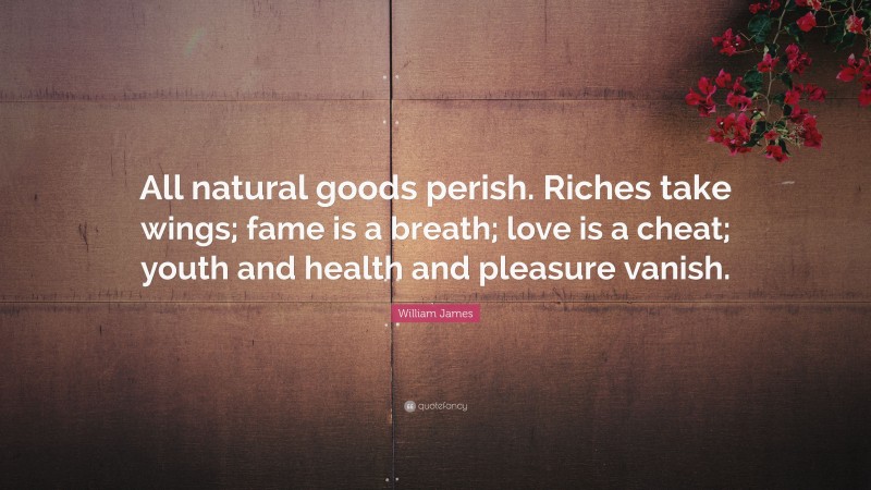 William James Quote: “All natural goods perish. Riches take wings; fame is a breath; love is a cheat; youth and health and pleasure vanish.”
