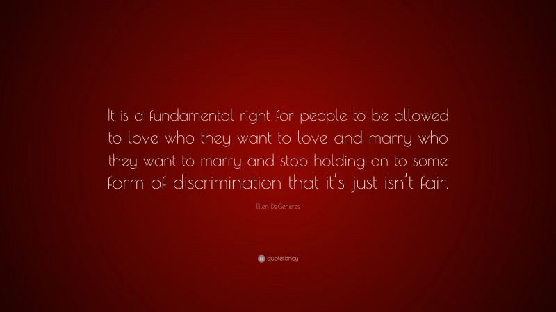 Ellen DeGeneres Quote: “It is a fundamental right for people to be allowed to love who they want to love and marry who they want to marry and stop holding on to some form of discrimination that it’s just isn’t fair.”
