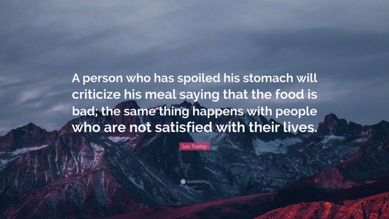Leo Tolstoy Quote: “A person who has spoiled his stomach will criticize his meal saying that the food is bad; the same thing happens with people who are not satisfied with their lives.”