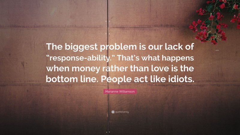 Marianne Williamson Quote: “The biggest problem is our lack of “response-ability.” That’s what happens when money rather than love is the bottom line. People act like idiots.”
