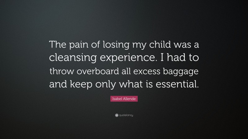 Isabel Allende Quote: “The pain of losing my child was a cleansing experience. I had to throw overboard all excess baggage and keep only what is essential.”