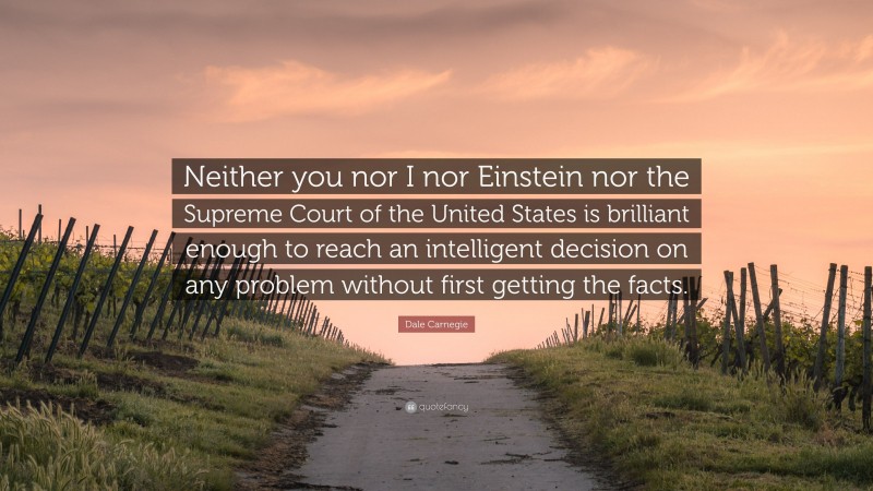 Dale Carnegie Quote: “Neither you nor I nor Einstein nor the Supreme Court of the United States is brilliant enough to reach an intelligent decision on any problem without first getting the facts.”