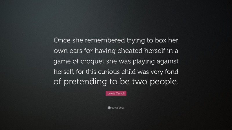 Lewis Carroll Quote: “Once she remembered trying to box her own ears for having cheated herself in a game of croquet she was playing against herself, for this curious child was very fond of pretending to be two people.”