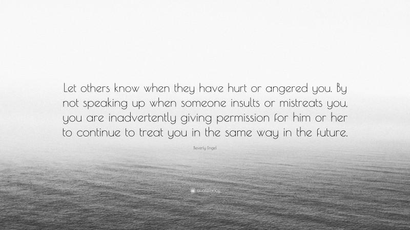 Beverly Engel Quote: “Let others know when they have hurt or angered you. By not speaking up when someone insults or mistreats you, you are inadvertently giving permission for him or her to continue to treat you in the same way in the future.”