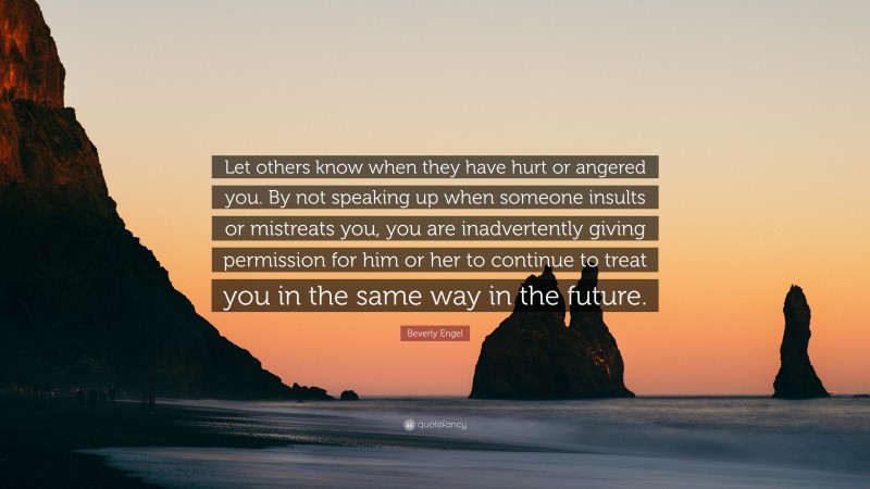 Beverly Engel Quote: “Let others know when they have hurt or angered you. By not speaking up when someone insults or mistreats you, you are inadvertently giving permission for him or her to continue to treat you in the same way in the future.”