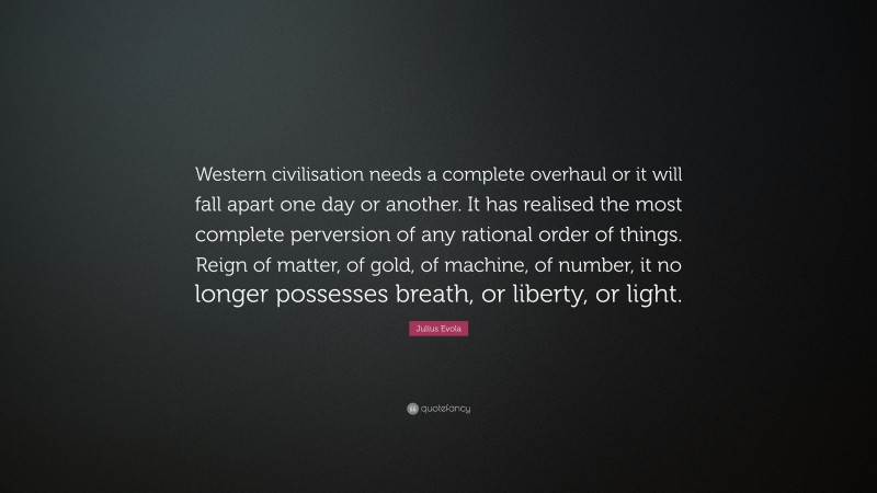 Julius Evola Quote: “Western civilisation needs a complete overhaul or it will fall apart one day or another. It has realised the most complete perversion of any rational order of things. Reign of matter, of gold, of machine, of number, it no longer possesses breath, or liberty, or light.”