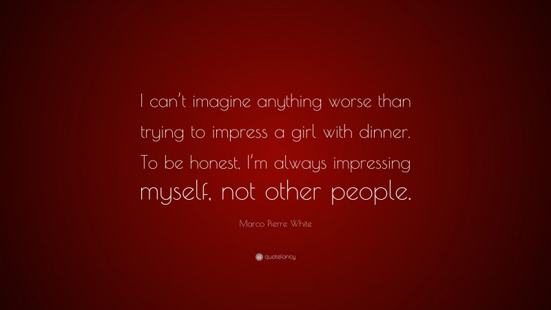 Marco Pierre White Quote: “I can’t imagine anything worse than trying to impress a girl with dinner. To be honest, I’m always impressing myself, not other people.”