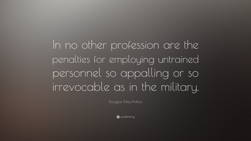 Douglas MacArthur Quote: “In no other profession are the penalties for employing untrained personnel so appalling or so irrevocable as in the military.”