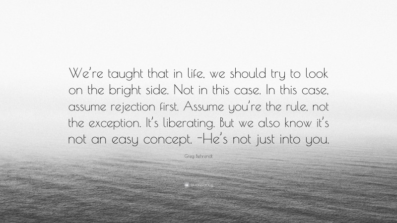 Greg Behrendt Quote: “We’re taught that in life, we should try to look on the bright side. Not in this case. In this case, assume rejection first. Assume you’re the rule, not the exception. It’s liberating. But we also know it’s not an easy concept. -He’s not just into you.”