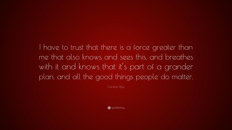 Caroline Myss Quote: “I have to trust that there is a force greater than me that also knows and sees this, and breathes with it and knows that it’s part of a grander plan, and all the good things people do matter.”