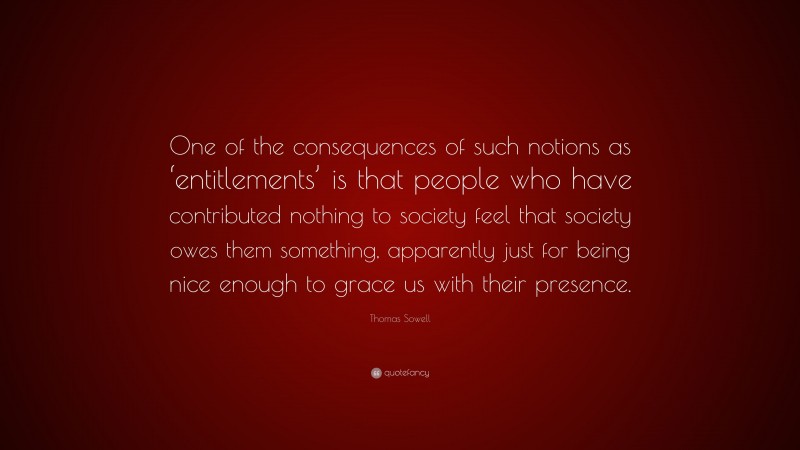 Thomas Sowell Quote: “One of the consequences of such notions as ‘entitlements’ is that people who have contributed nothing to society feel that society owes them something, apparently just for being nice enough to grace us with their presence.”
