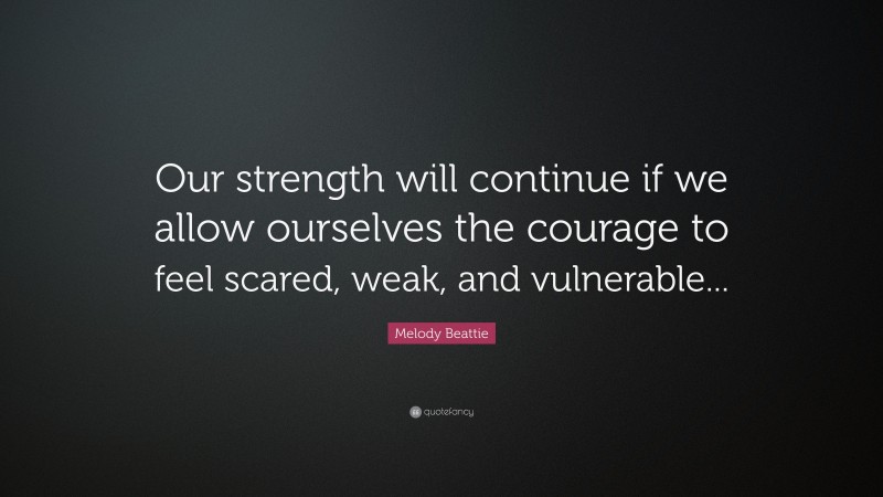Melody Beattie Quote: “Our strength will continue if we allow ourselves the courage to feel scared, weak, and vulnerable...”