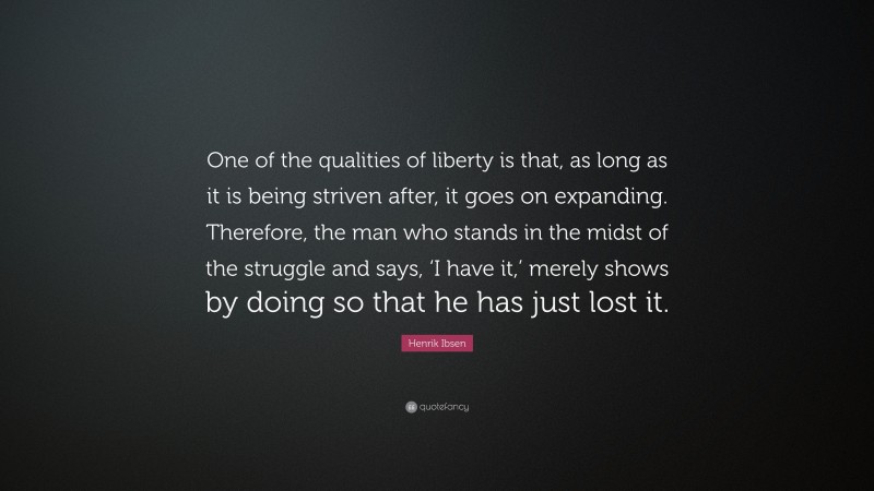 Henrik Ibsen Quote: “One of the qualities of liberty is that, as long as it is being striven after, it goes on expanding. Therefore, the man who stands in the midst of the struggle and says, ‘I have it,’ merely shows by doing so that he has just lost it.”