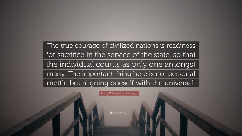 Georg Wilhelm Friedrich Hegel Quote: “The true courage of civilized nations is readiness for sacrifice in the service of the state, so that the individual counts as only one amongst many. The important thing here is not personal mettle but aligning oneself with the universal.”