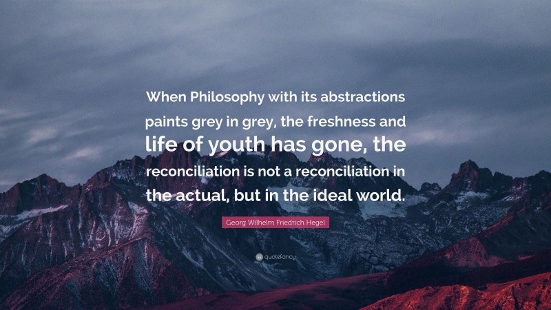 Georg Wilhelm Friedrich Hegel Quote: “When Philosophy with its abstractions paints grey in grey, the freshness and life of youth has gone, the reconciliation is not a reconciliation in the actual, but in the ideal world.”
