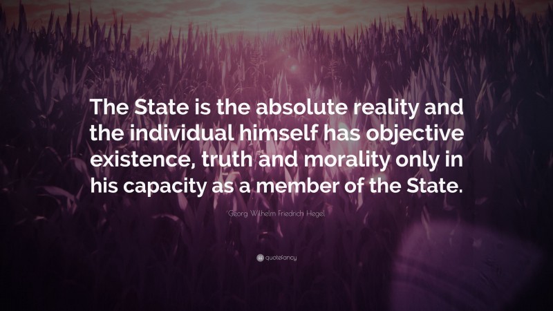 Georg Wilhelm Friedrich Hegel Quote: “The State is the absolute reality and the individual himself has objective existence, truth and morality only in his capacity as a member of the State.”