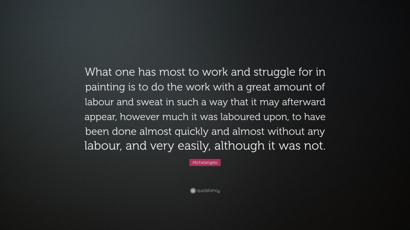 Michelangelo Quote: “What one has most to work and struggle for in painting is to do the work with a great amount of labour and sweat in such a way that it may afterward appear, however much it was laboured upon, to have been done almost quickly and almost without any labour, and very easily, although it was not.”