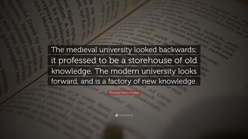 Thomas Henry Huxley Quote: “The medieval university looked backwards; it professed to be a storehouse of old knowledge. The modern university looks forward, and is a factory of new knowledge.”