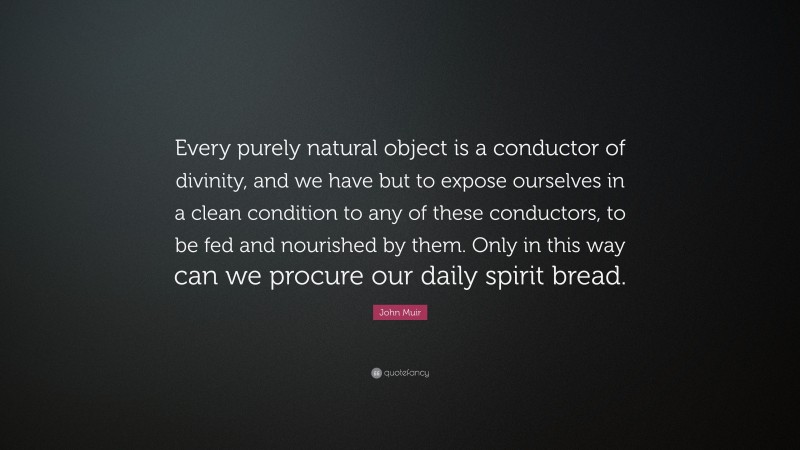 John Muir Quote: “Every purely natural object is a conductor of divinity, and we have but to expose ourselves in a clean condition to any of these conductors, to be fed and nourished by them. Only in this way can we procure our daily spirit bread.”
