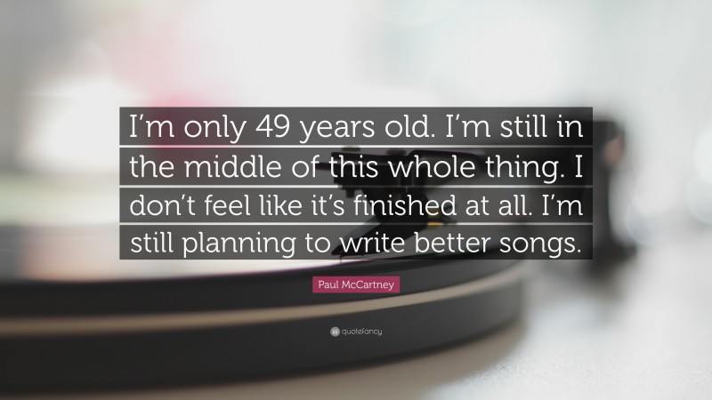Paul McCartney Quote: “I’m only 49 years old. I’m still in the middle of this whole thing. I don’t feel like it’s finished at all. I’m still planning to write better songs.”