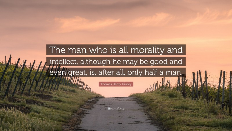 Thomas Henry Huxley Quote: “The man who is all morality and intellect, although he may be good and even great, is, after all, only half a man.”