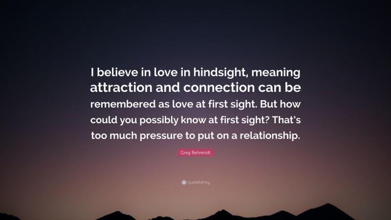 Greg Behrendt Quote: “I believe in love in hindsight, meaning attraction and connection can be remembered as love at first sight. But how could you possibly know at first sight? That’s too much pressure to put on a relationship.”