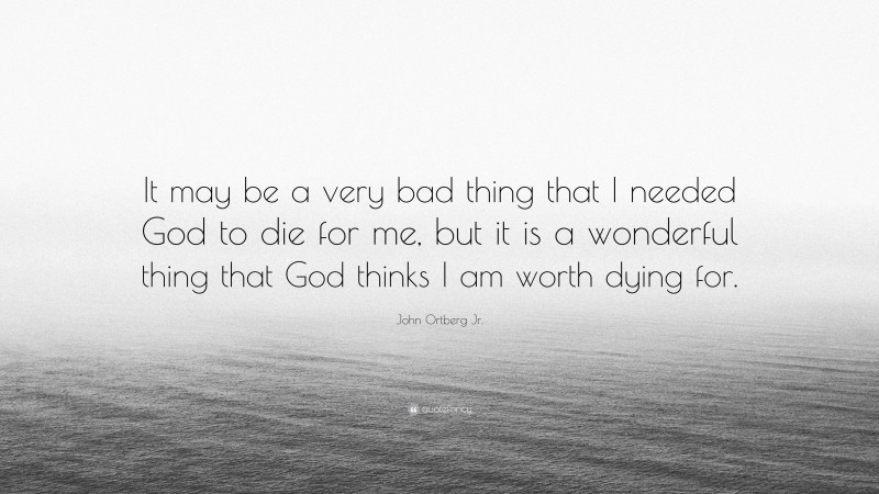 John Ortberg Jr. Quote: “It may be a very bad thing that I needed God to die for me, but it is a wonderful thing that God thinks I am worth dying for.”