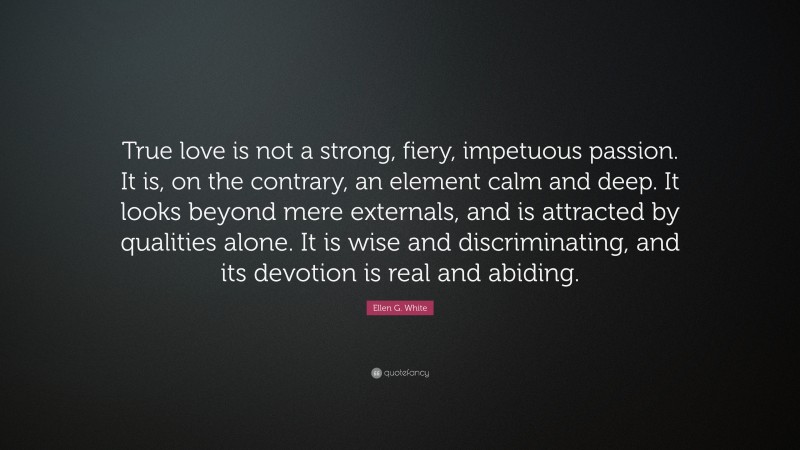 Ellen G. White Quote: “True love is not a strong, fiery, impetuous passion. It is, on the contrary, an element calm and deep. It looks beyond mere externals, and is attracted by qualities alone. It is wise and discriminating, and its devotion is real and abiding.”