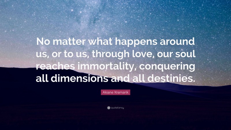 Akiane Kramarik Quote: “No matter what happens around us, or to us, through love, our soul reaches immortality, conquering all dimensions and all destinies.”