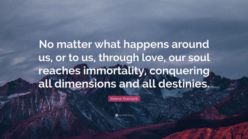 Akiane Kramarik Quote: “No matter what happens around us, or to us, through love, our soul reaches immortality, conquering all dimensions and all destinies.”