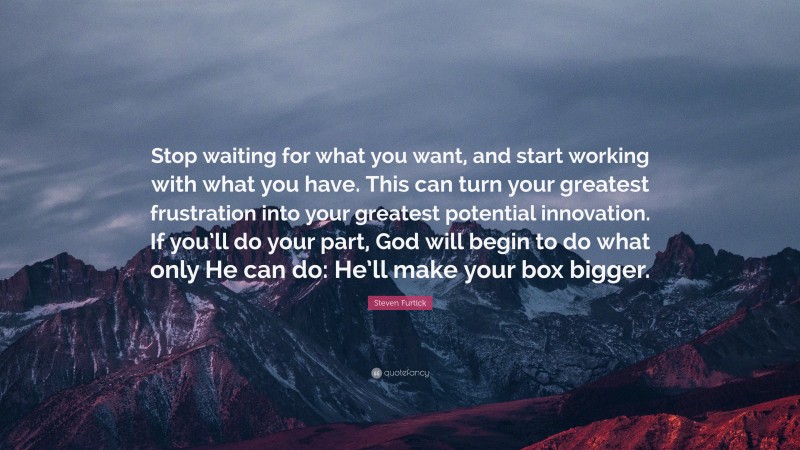 Steven Furtick Quote: “Stop waiting for what you want, and start working with what you have. This can turn your greatest frustration into your greatest potential innovation. If you’ll do your part, God will begin to do what only He can do: He’ll make your box bigger.”