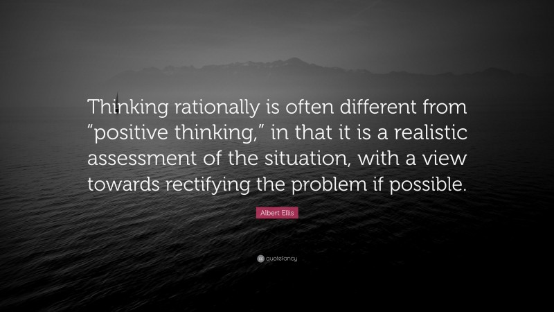 Albert Ellis Quote: “Thinking rationally is often different from “positive thinking,” in that it is a realistic assessment of the situation, with a view towards rectifying the problem if possible.”