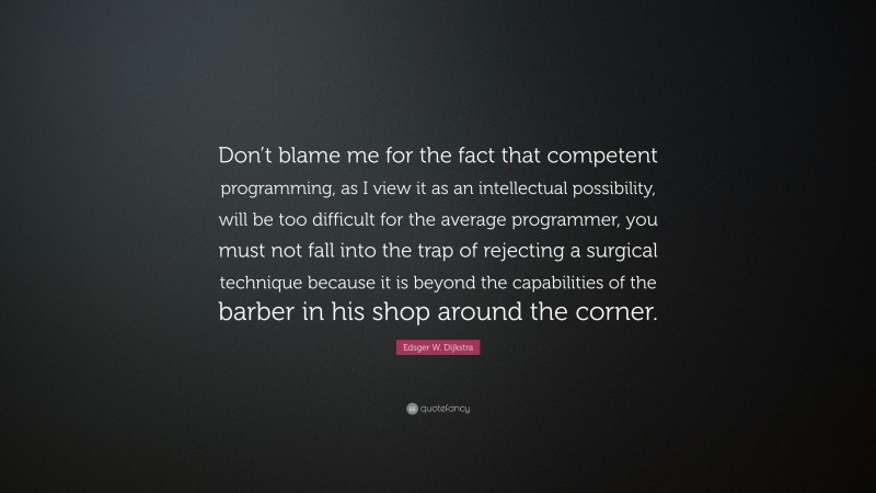 Edsger W. Dijkstra Quote: “Don’t blame me for the fact that competent programming, as I view it as an intellectual possibility, will be too difficult for the average programmer, you must not fall into the trap of rejecting a surgical technique because it is beyond the capabilities of the barber in his shop around the corner.”