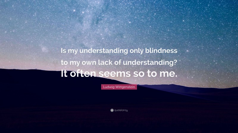 Ludwig Wittgenstein Quote: “Is my understanding only blindness to my own lack of understanding? It often seems so to me.”