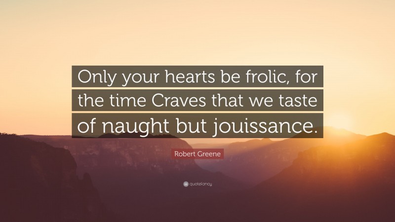 Robert Greene Quote: “Only your hearts be frolic, for the time Craves that we taste of naught but jouissance.”