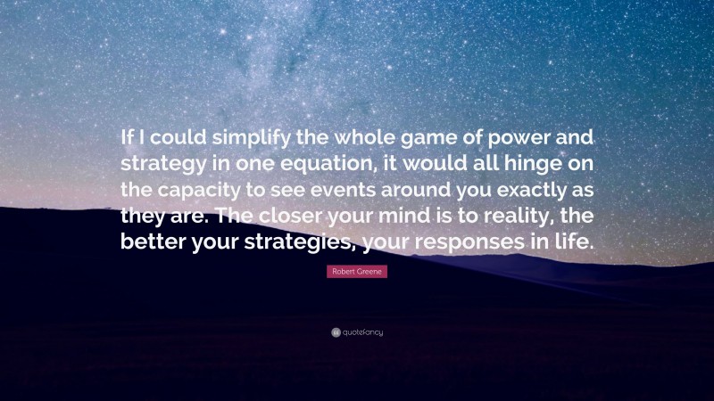 Robert Greene Quote: “If I could simplify the whole game of power and strategy in one equation, it would all hinge on the capacity to see events around you exactly as they are. The closer your mind is to reality, the better your strategies, your responses in life.”