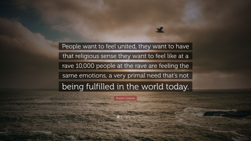 Robert Greene Quote: “People want to feel united, they want to have that religious sense they want to feel like at a rave 10,000 people at the rave are feeling the same emotions, a very primal need that’s not being fulfilled in the world today.”