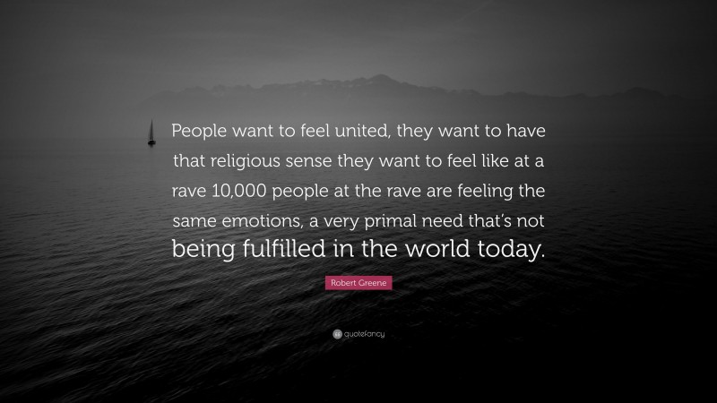 Robert Greene Quote: “People want to feel united, they want to have that religious sense they want to feel like at a rave 10,000 people at the rave are feeling the same emotions, a very primal need that’s not being fulfilled in the world today.”