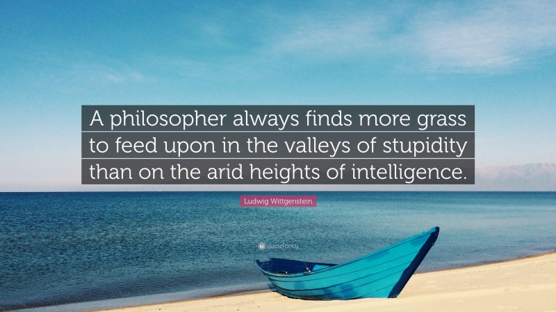 Ludwig Wittgenstein Quote: “A philosopher always finds more grass to feed upon in the valleys of stupidity than on the arid heights of intelligence.”